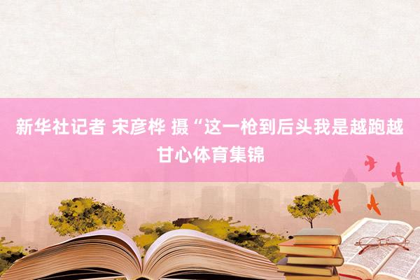 新华社记者 宋彦桦 摄“这一枪到后头我是越跑越甘心体育集锦