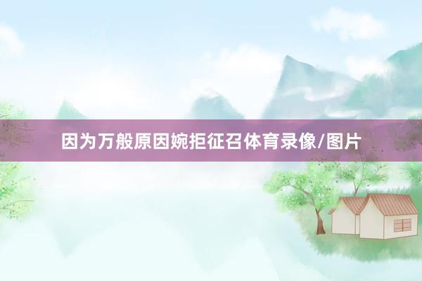 因为万般原因婉拒征召体育录像/图片