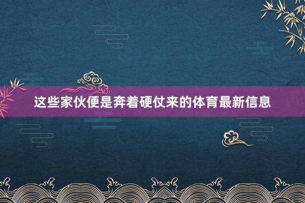 这些家伙便是奔着硬仗来的体育最新信息