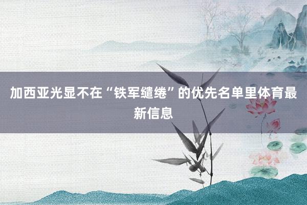 加西亚光显不在“铁军缱绻”的优先名单里体育最新信息