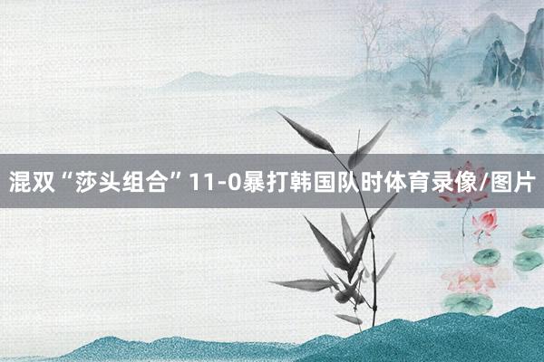 混双“莎头组合”11-0暴打韩国队时体育录像/图片