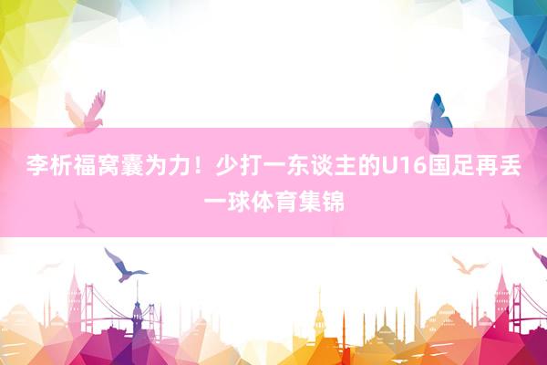 李析福窝囊为力！少打一东谈主的U16国足再丢一球体育集锦