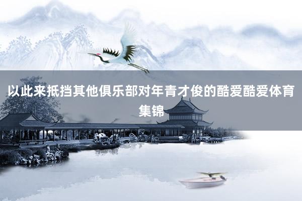 以此来抵挡其他俱乐部对年青才俊的酷爱酷爱体育集锦