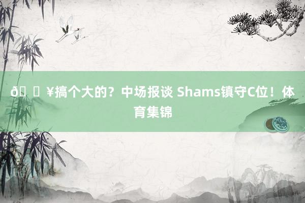 💥搞个大的？中场报谈 Shams镇守C位！体育集锦