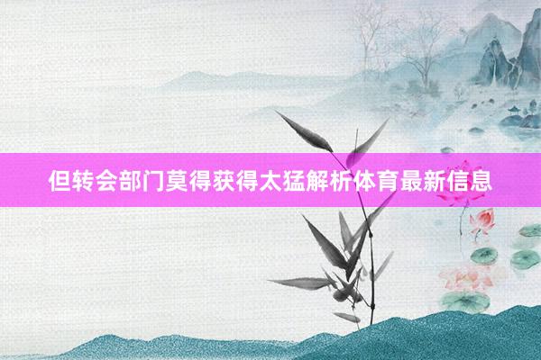但转会部门莫得获得太猛解析体育最新信息