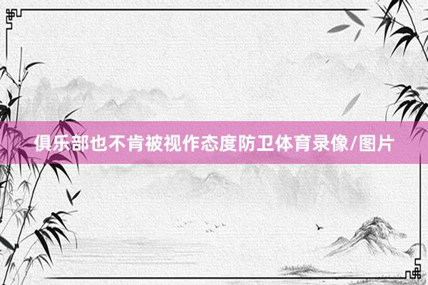 俱乐部也不肯被视作态度防卫体育录像/图片
