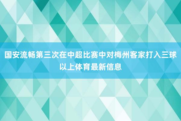 国安流畅第三次在中超比赛中对梅州客家打入三球以上体育最新信息