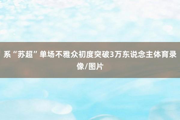 系“苏超”单场不雅众初度突破3万东说念主体育录像/图片
