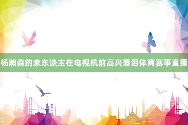 杨瀚森的家东谈主在电视机前高兴落泪体育赛事直播