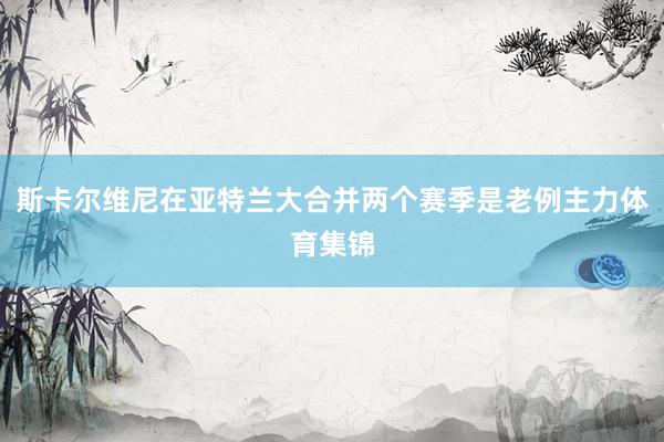 斯卡尔维尼在亚特兰大合并两个赛季是老例主力体育集锦