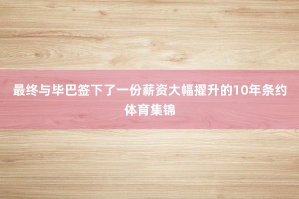 最终与毕巴签下了一份薪资大幅擢升的10年条约体育集锦