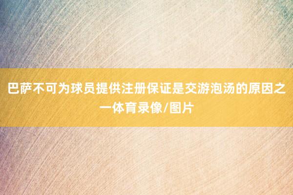 巴萨不可为球员提供注册保证是交游泡汤的原因之一体育录像/图片
