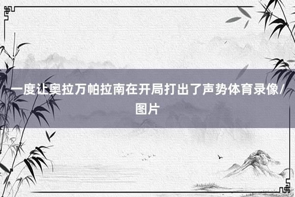 一度让奥拉万帕拉南在开局打出了声势体育录像/图片