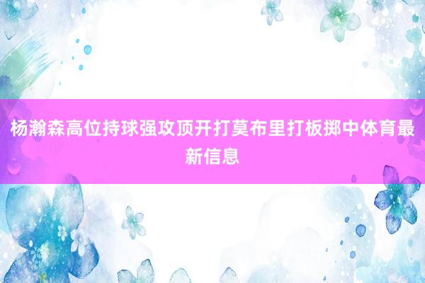 杨瀚森高位持球强攻顶开打莫布里打板掷中体育最新信息