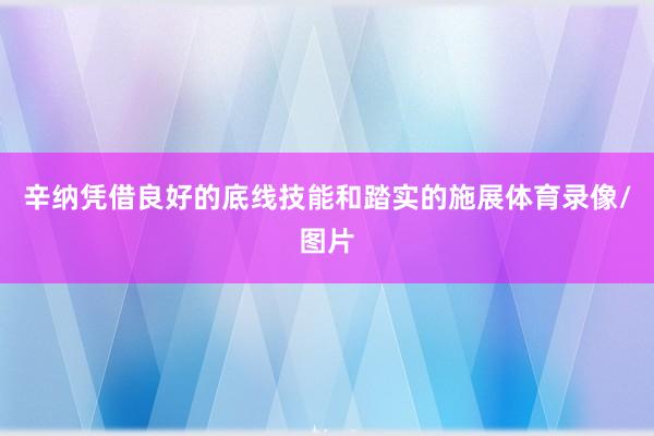 辛纳凭借良好的底线技能和踏实的施展体育录像/图片