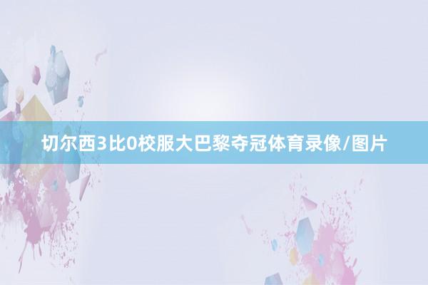 切尔西3比0校服大巴黎夺冠体育录像/图片