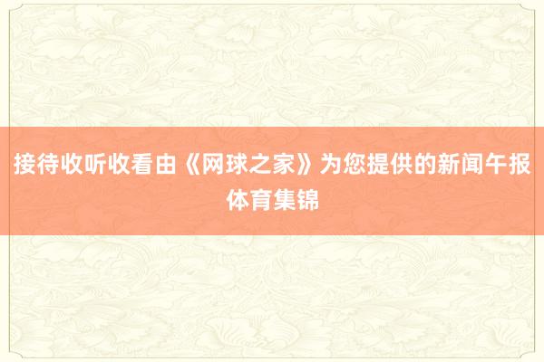 接待收听收看由《网球之家》为您提供的新闻午报体育集锦