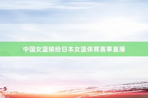 中国女篮输给日本女篮体育赛事直播