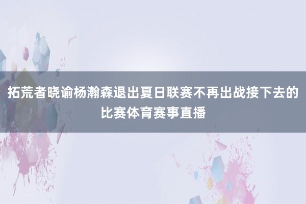 拓荒者晓谕杨瀚森退出夏日联赛不再出战接下去的比赛体育赛事直播
