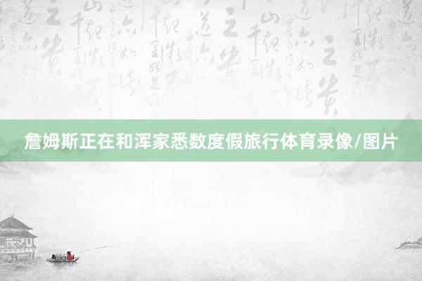 詹姆斯正在和浑家悉数度假旅行体育录像/图片