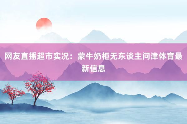 网友直播超市实况：蒙牛奶柜无东谈主问津体育最新信息