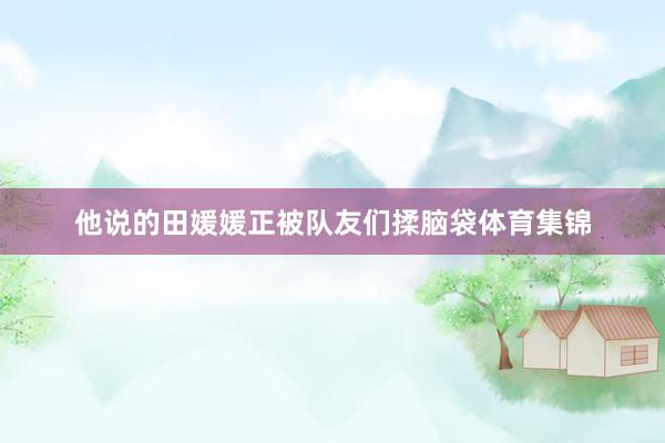 他说的田媛媛正被队友们揉脑袋体育集锦