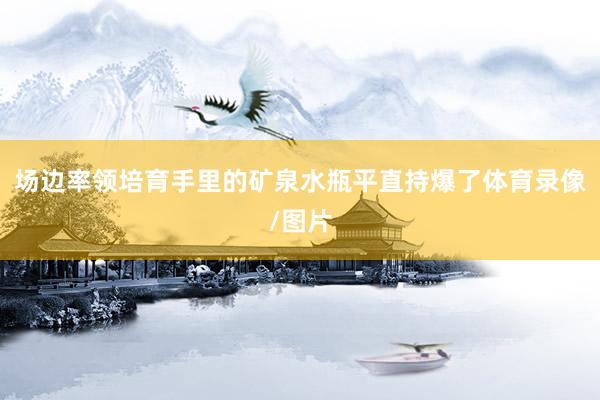 场边率领培育手里的矿泉水瓶平直持爆了体育录像/图片