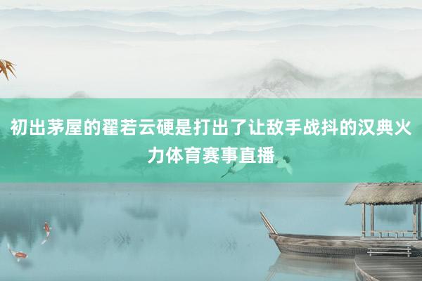 初出茅屋的翟若云硬是打出了让敌手战抖的汉典火力体育赛事直播