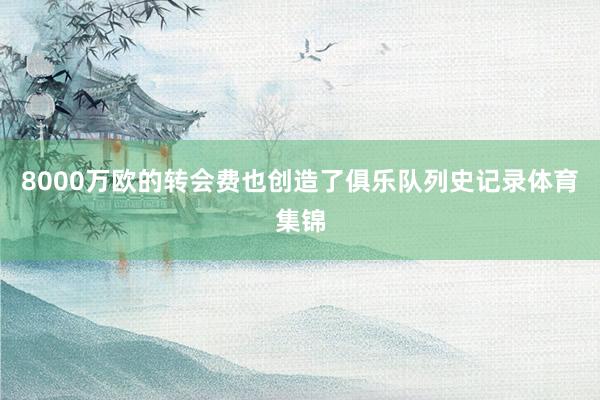 8000万欧的转会费也创造了俱乐队列史记录体育集锦