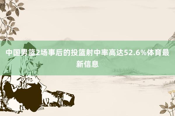 中国男篮2场事后的投篮射中率高达52.6%体育最新信息
