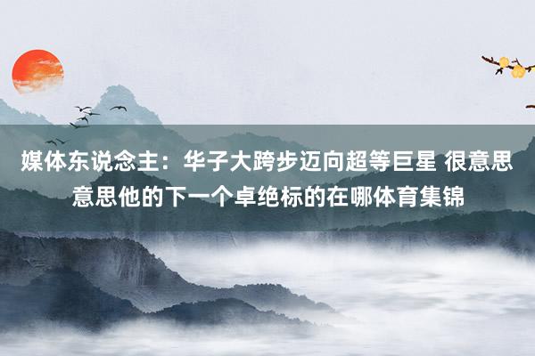 媒体东说念主：华子大跨步迈向超等巨星 很意思意思他的下一个卓绝标的在哪体育集锦