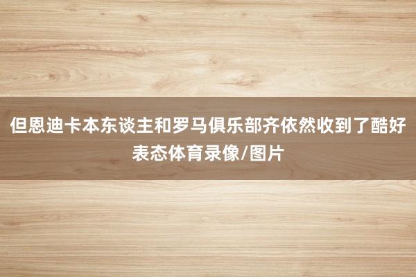 但恩迪卡本东谈主和罗马俱乐部齐依然收到了酷好表态体育录像/图片