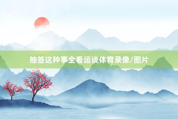 抽签这种事全看运谈体育录像/图片