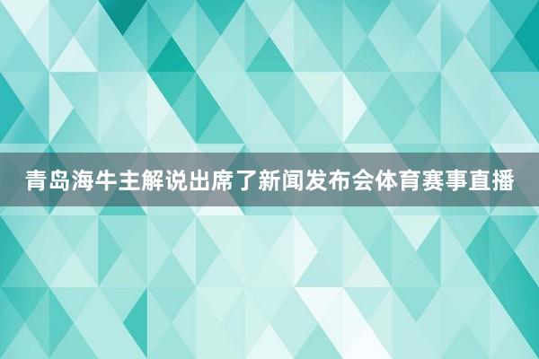 青岛海牛主解说出席了新闻发布会体育赛事直播