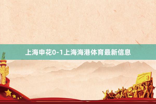 上海申花0-1上海海港体育最新信息