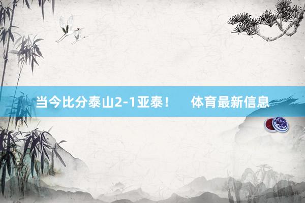 当今比分泰山2-1亚泰！    体育最新信息