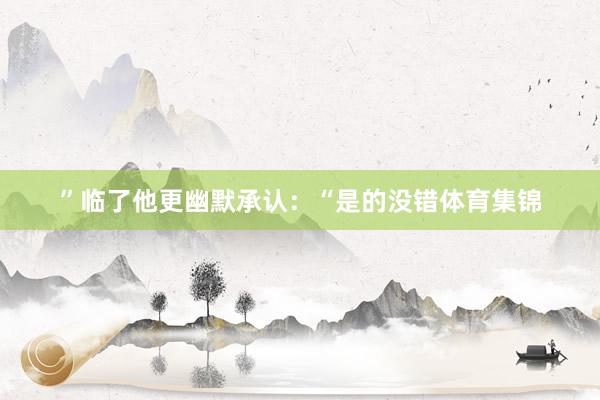 ”临了他更幽默承认：“是的没错体育集锦