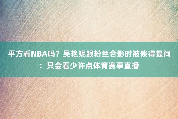 平方看NBA吗？吴艳妮跟粉丝合影时被倏得提问：只会看少许点体育赛事直播
