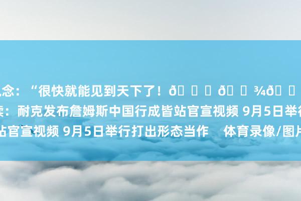 并写说念：“很快就能见到天下了！🙏🏾👑@耐克篮球”接头阅读：耐克发布詹姆斯中国行成皆站官宣视频 9月5日举行打出形态当作    体育录像/图片