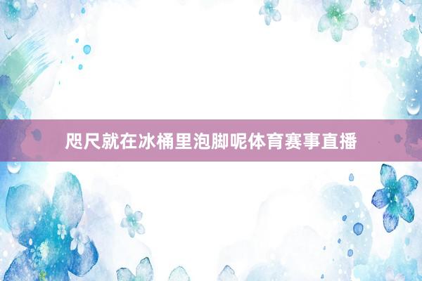 咫尺就在冰桶里泡脚呢体育赛事直播