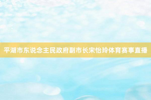 平湖市东说念主民政府副市长宋怡玲体育赛事直播