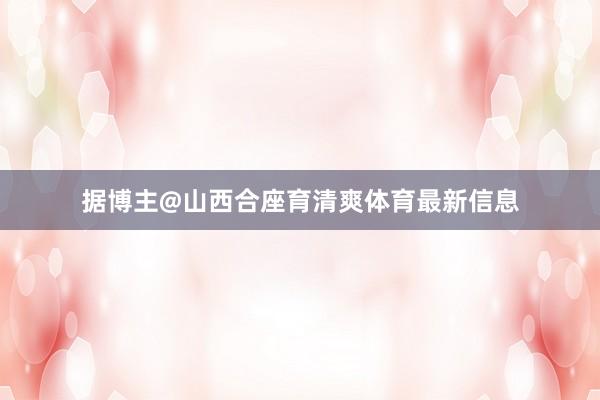 据博主@山西合座育清爽体育最新信息