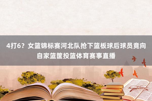 4打6？女篮锦标赛河北队抢下篮板球后球员竟向自家篮筐投篮体育赛事直播