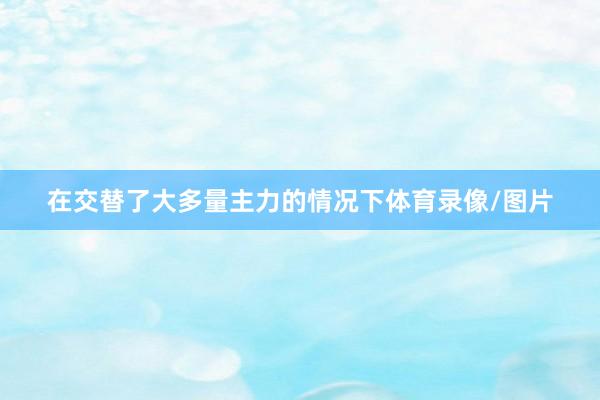 在交替了大多量主力的情况下体育录像/图片
