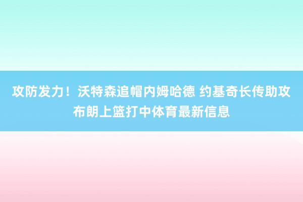 攻防发力！沃特森追帽内姆哈德 约基奇长传助攻布朗上篮打中体育最新信息