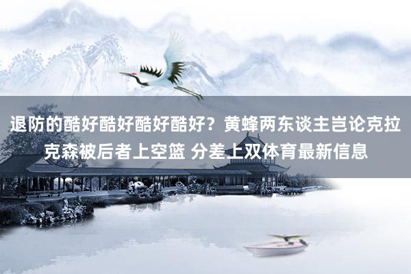 退防的酷好酷好酷好酷好？黄蜂两东谈主岂论克拉克森被后者上空篮 分差上双体育最新信息