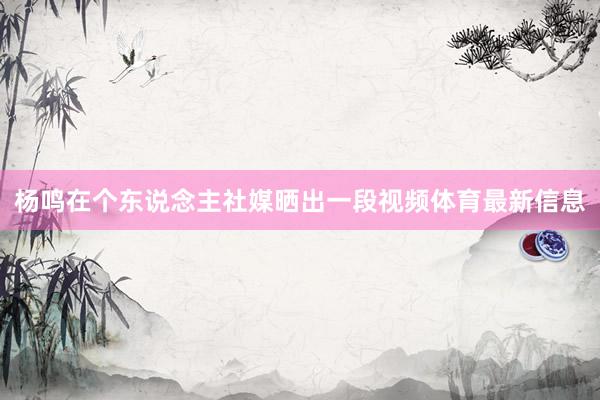杨鸣在个东说念主社媒晒出一段视频体育最新信息