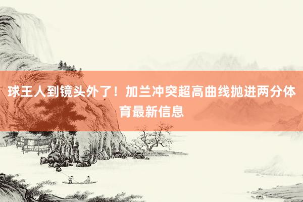 球王人到镜头外了！加兰冲突超高曲线抛进两分体育最新信息