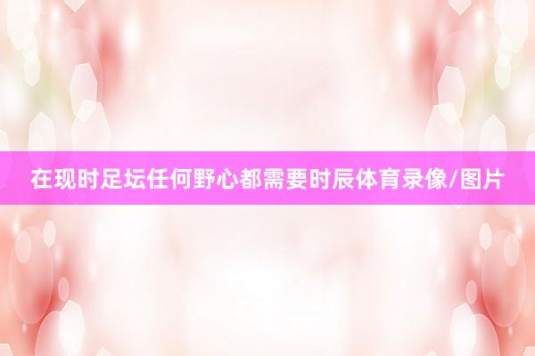 在现时足坛任何野心都需要时辰体育录像/图片