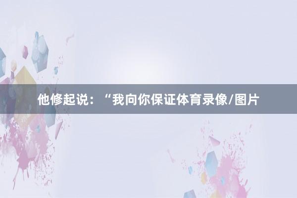 他修起说：“我向你保证体育录像/图片